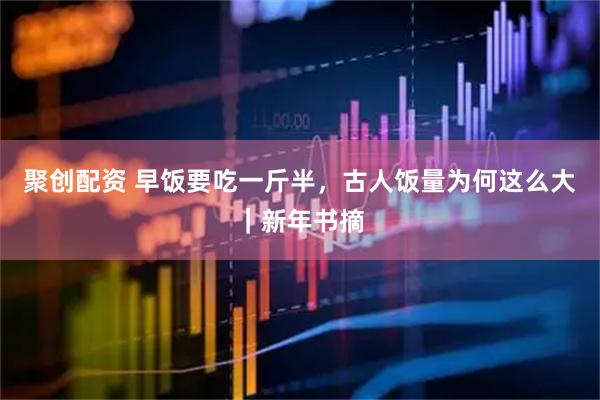 聚创配资 早饭要吃一斤半，古人饭量为何这么大｜新年书摘