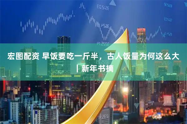 宏图配资 早饭要吃一斤半，古人饭量为何这么大｜新年书摘