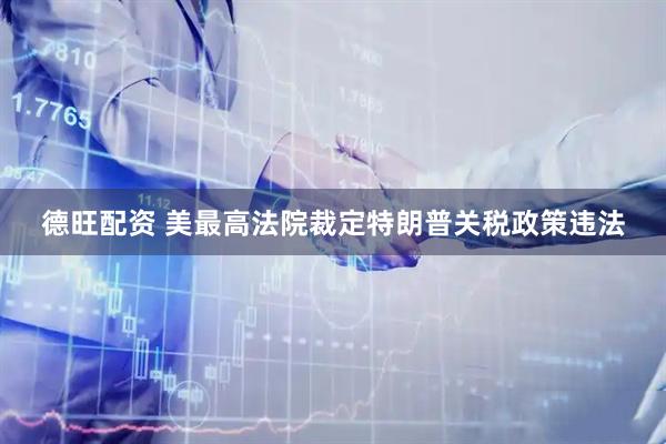 德旺配资 美最高法院裁定特朗普关税政策违法
