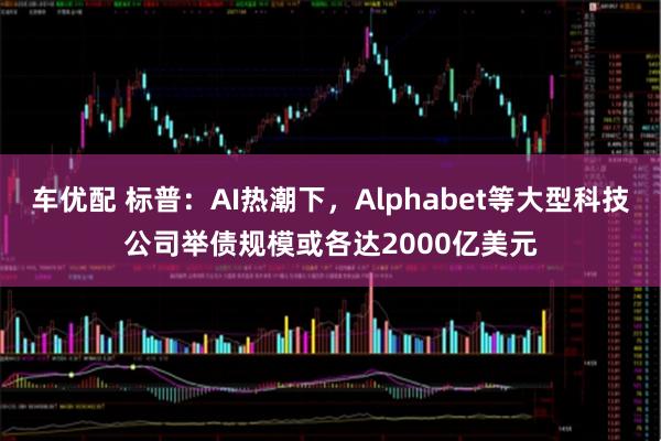 车优配 标普：AI热潮下，Alphabet等大型科技公司举债规模或各达2000亿美元