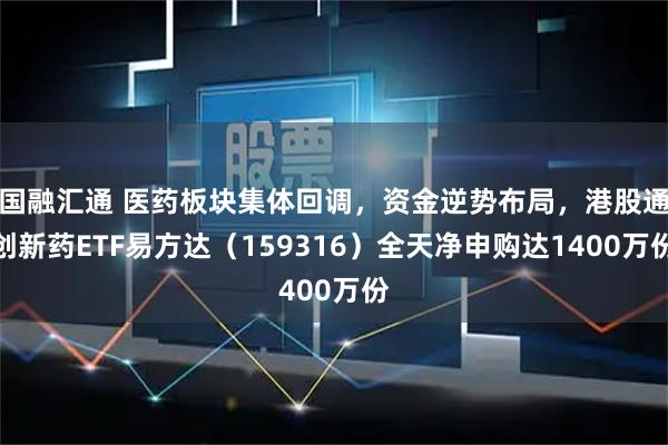 国融汇通 医药板块集体回调，资金逆势布局，港股通创新药ETF易方达（159316）全天净申购达1400万份