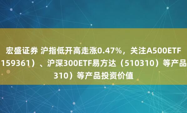 宏盛证券 沪指低开高走涨0.47%，关注A500ETF易方达（159361）、沪深300ETF易方达（510310）等产品投资价值