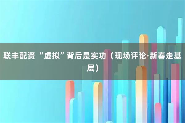 联丰配资 “虚拟”背后是实功（现场评论·新春走基层）