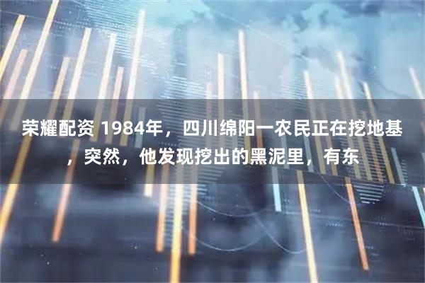 荣耀配资 1984年，四川绵阳一农民正在挖地基，突然，他发现挖出的黑泥里，有东