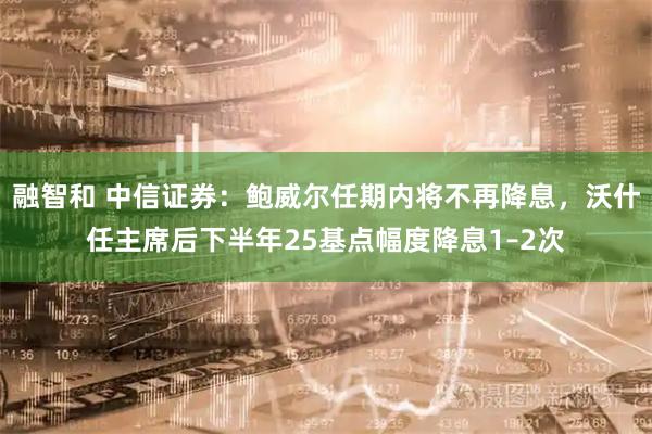 融智和 中信证券：鲍威尔任期内将不再降息，沃什任主席后下半年25基点幅度降息1–2次