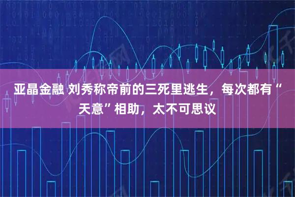 亚晶金融 刘秀称帝前的三死里逃生，每次都有“天意”相助，太不可思议