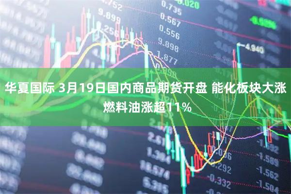 华夏国际 3月19日国内商品期货开盘 能化板块大涨 燃料油涨超11%