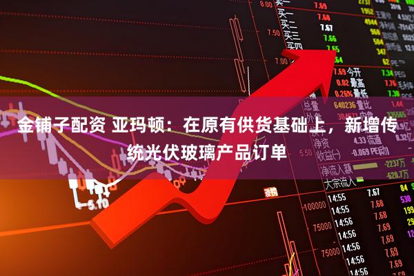 金铺子配资 亚玛顿：在原有供货基础上，新增传统光伏玻璃产品订单
