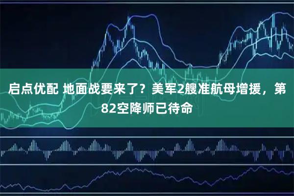 启点优配 地面战要来了？美军2艘准航母增援，第82空降师已待命