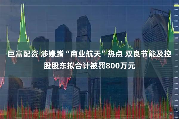巨富配资 涉嫌蹭“商业航天”热点 双良节能及控股股东拟合计被罚800万元