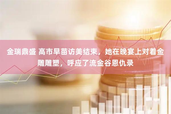 金瑞鼎盛 高市早苗访美结束,她在晚宴上对着金雕雕塑,呼应了流金谷恩仇录
