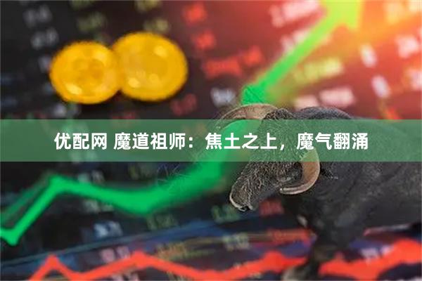 优配网 魔道祖师：焦土之上，魔气翻涌