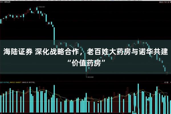 海陆证券 深化战略合作，老百姓大药房与诺华共建“价值药房”