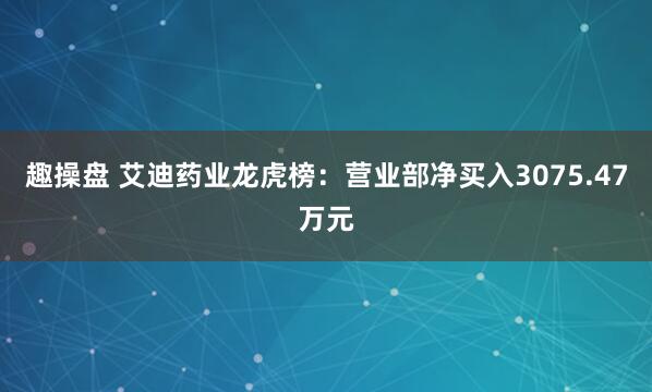 趣操盘 艾迪药业龙虎榜：营业部净买入3075.47万元