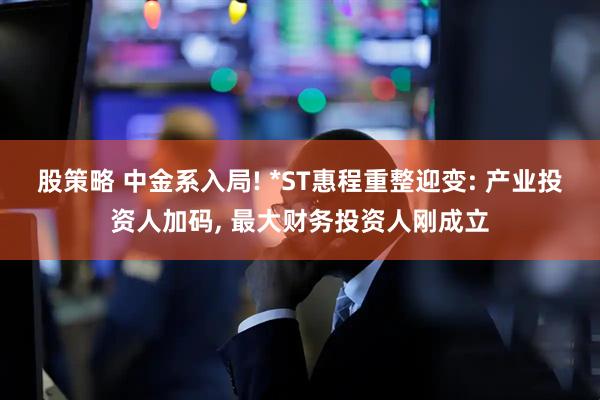 股策略 中金系入局! *ST惠程重整迎变: 产业投资人加码, 最大财务投资人刚成立