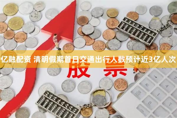 亿融配资 清明假期首日交通出行人数预计近3亿人次