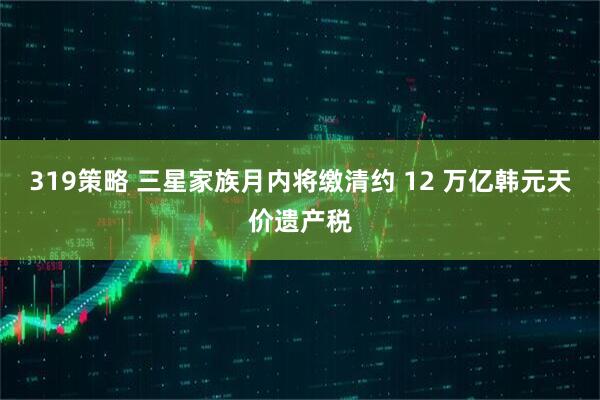 319策略 三星家族月内将缴清约 12 万亿韩元天价遗产税
