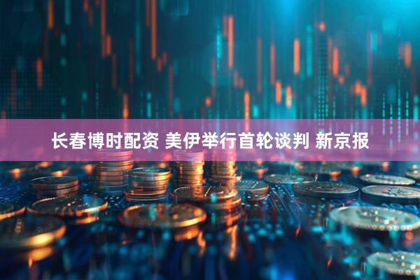 长春博时配资 美伊举行首轮谈判 新京报
