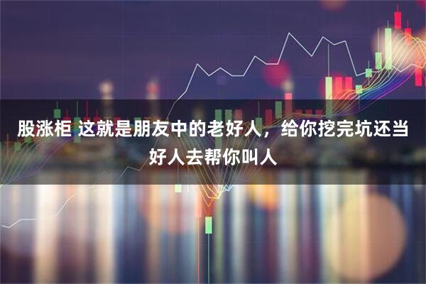 股涨柜 这就是朋友中的老好人，给你挖完坑还当好人去帮你叫人