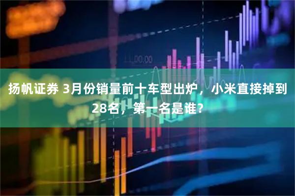 扬帆证券 3月份销量前十车型出炉，小米直接掉到28名，第一名是谁？