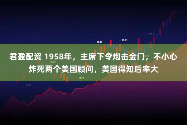 君盈配资 1958年,主席下令炮击金门,不小心炸死两个美国顾问,美国得知后率大