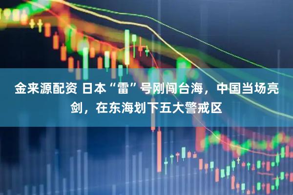 金来源配资 日本“雷”号刚闯台海，中国当场亮剑，在东海划下五大警戒区