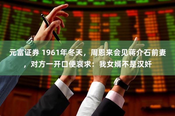 元富证券 1961年冬天，周恩来会见蒋介石前妻，对方一开口便哀求：我女婿不是汉奸