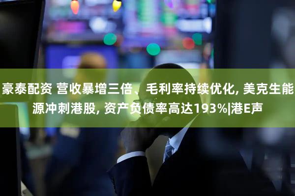 豪泰配资 营收暴增三倍、毛利率持续优化, 美克生能源冲刺港股, 资产负债率高达193%|港E声