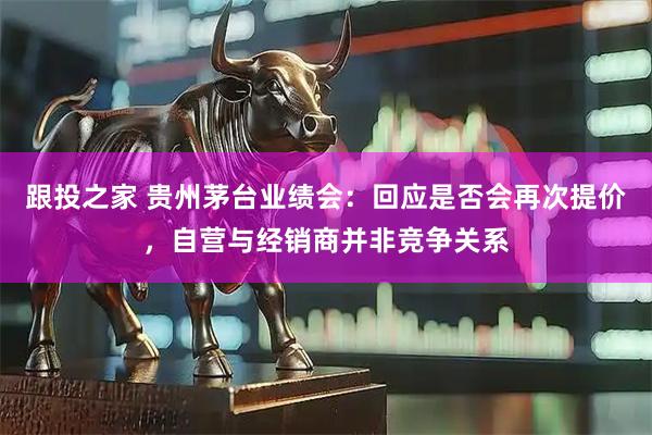 跟投之家 贵州茅台业绩会：回应是否会再次提价，自营与经销商并非竞争关系