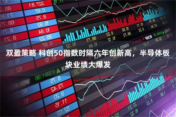 双盈策略 科创50指数时隔六年创新高，半导体板块业绩大爆发