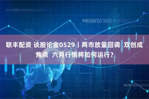 联丰配资 谈股论金0529丨两市放量回调  双创成焦点  六月行情将如何运行？