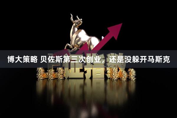 博大策略 贝佐斯第三次创业，还是没躲开马斯克