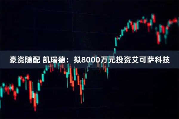 豪资随配 凯瑞德：拟8000万元投资艾可萨科技