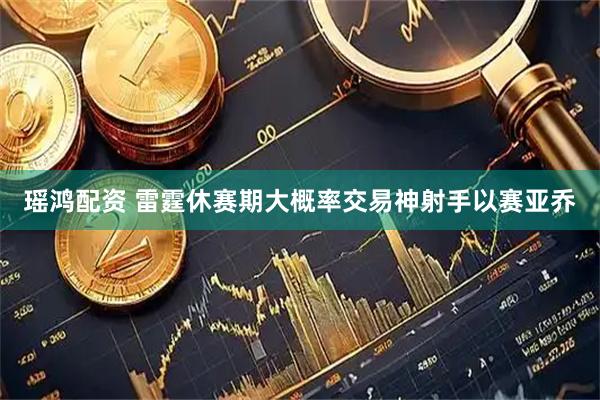 瑶鸿配资 雷霆休赛期大概率交易神射手以赛亚乔