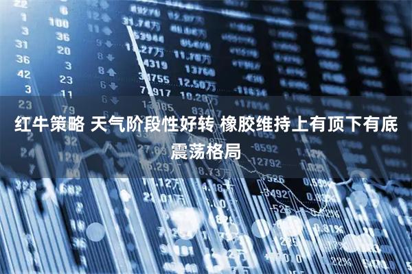 红牛策略 天气阶段性好转 橡胶维持上有顶下有底震荡格局