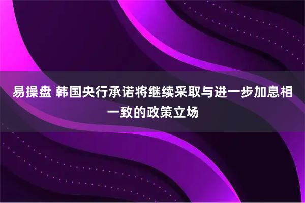 易操盘 韩国央行承诺将继续采取与进一步加息相一致的政策立场