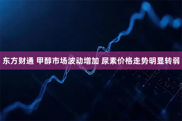 东方财通 甲醇市场波动增加 尿素价格走势明显转弱