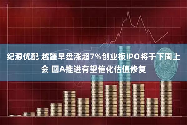 纪源优配 越疆早盘涨超7%创业板IPO将于下周上会 回A推进有望催化估值修复