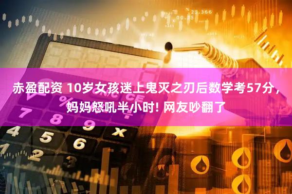赤盈配资 10岁女孩迷上鬼灭之刃后数学考57分，妈妈怒吼半小时! 网友吵翻了