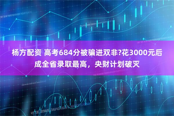 杨方配资 高考684分被骗进双非?花3000元后成全省录取最高，央财计划破灭