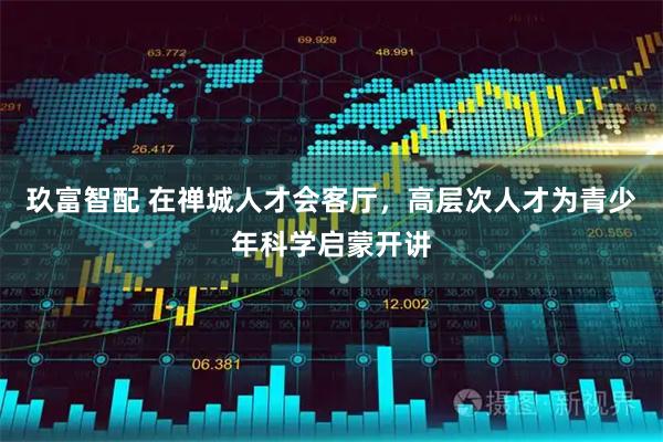 玖富智配 在禅城人才会客厅，高层次人才为青少年科学启蒙开讲