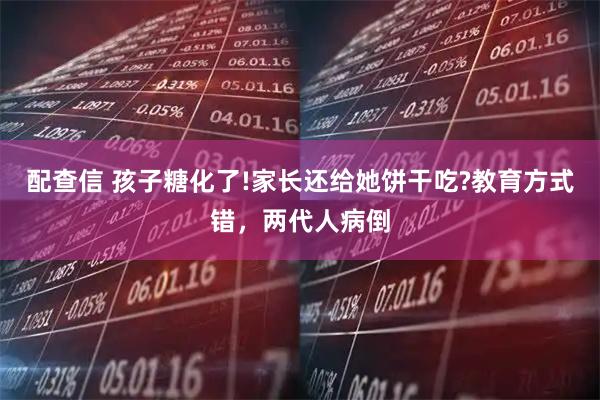 配查信 孩子糖化了!家长还给她饼干吃?教育方式错，两代人病倒