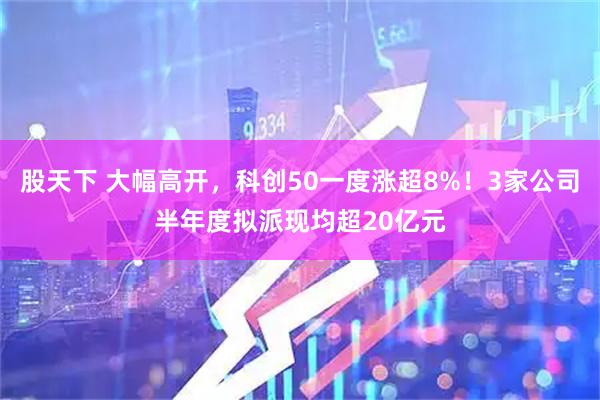 股天下 大幅高开,科创50一度涨超8%!3家公司半年度拟派现均超20亿元
