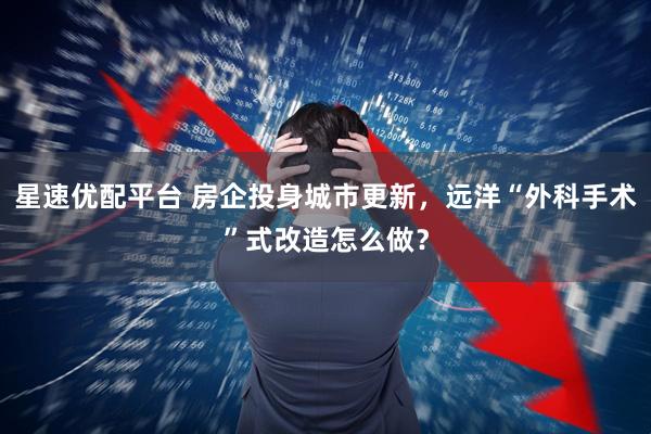 星速优配平台 房企投身城市更新，远洋“外科手术”式改造怎么做？