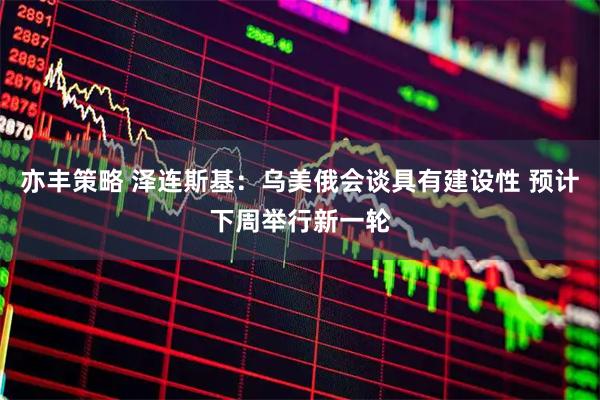 亦丰策略 泽连斯基：乌美俄会谈具有建设性 预计下周举行新一轮