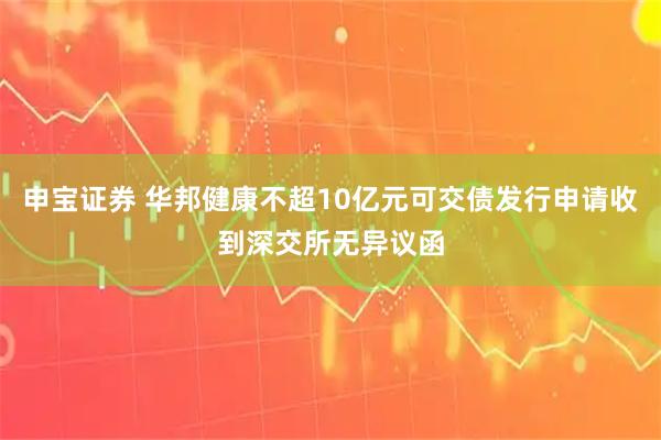 申宝证券 华邦健康不超10亿元可交债发行申请收到深交所无异议函