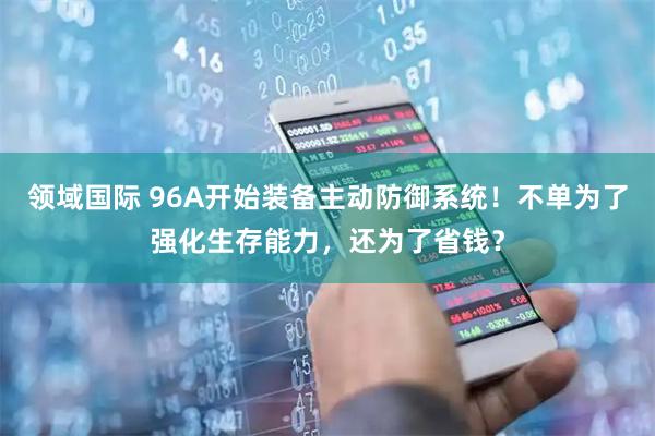 领域国际 96A开始装备主动防御系统！不单为了强化生存能力，还为了省钱？