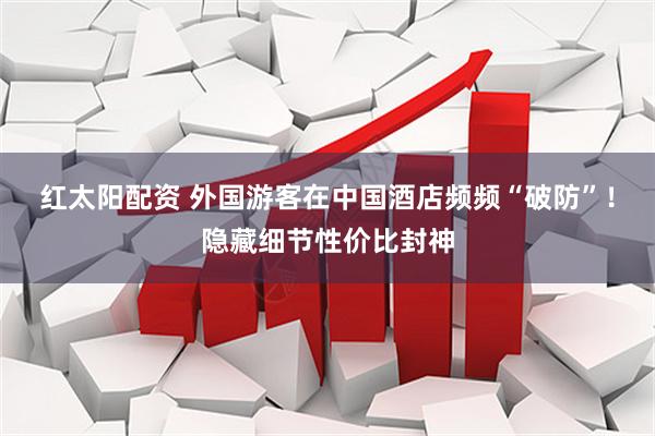 红太阳配资 外国游客在中国酒店频频“破防”！隐藏细节性价比封神
