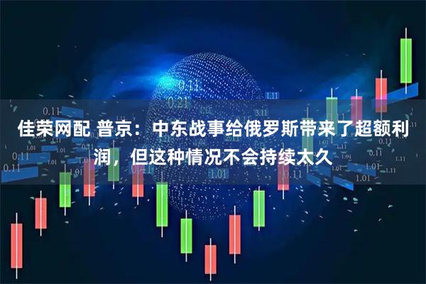 佳荣网配 普京：中东战事给俄罗斯带来了超额利润，但这种情况不会持续太久