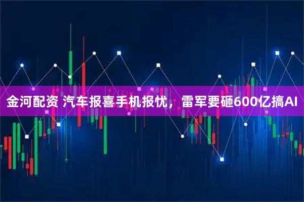 金河配资 汽车报喜手机报忧，雷军要砸600亿搞AI